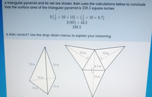 A triangular pyramid and its net are shown. Rain uses the calculations below to conclude that the surface area of the triangular pyramid is 238.5 square inches. 3 1/2 * 10 * 13+ 1/2 * 10 * 8.7 365+43.5 238.5 Is Rain correct? Use the drop-down menus to explain your reasoning.