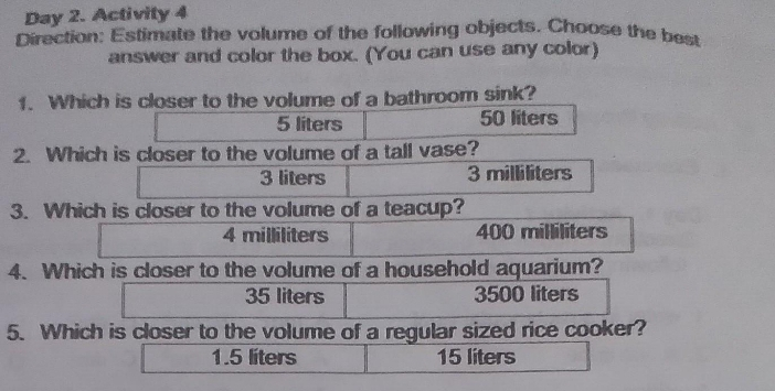 Day 2. Activity 4 Direction: Estimate the volume of the following objects. Choose the best. answer and color the box. You can use any color 1. Which is closer to the volume of a bathroom sink? 5 liters 50 liters 2. Which is closer to the volume of a tall vase? 3 liters 3 milliliters 3. Which is closer to the volume of a teacup? 4 milliliters 400 milliliters 4. Which is closer to the volume of a household aquarium? 35 liters 3500 liters 5. Which is closer to the volume of a regular sized rice cooker? 1.5 liters 15 liters