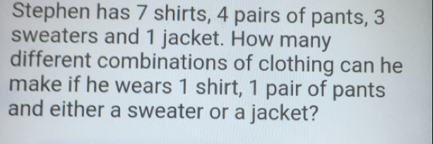 Stephen has 7 shirts, 4 pairs of pants, 3 sweaters and 1 jacket. How many different combinations of clothing can he make if he wears 1 shirt, 1 pair of pants and either a sweater or a jacket?