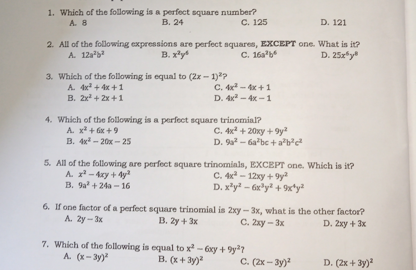 1. Which of the following is a perfect square number? A、8 B. 24 C. 125 D. 121 2. All of the following expressions are perfect squares, EXCEPT one. What is it? A. 12a2b2 B. x2y6 C. 16a2b6 D. 25x6y8 3. Which of the following is equal to 2x-12 ? A. 4x2+4x+1 c, 4x2-4x+1 B. 2x2+2x+1 D. 4x2-4x-1 4. Which of the following is a perfect square trinomial? A, x2+6x+9 c. 4x2+20xy+9y2 B. 4x2-20x-25 D. 9a2-6a2bc+a2b2c2 5. All of the following are perfect square trinomials, EXCEPT one. Which is it? A. x2-4xy+4y2 C, 4x2-12xy+9y2 B. 9a2+24a-16 D. x2y2-6x3y2+9x4y2 6. If one factor of a perfect square trinomial is 2xy-3x , what is the other factor? A, 2y-3x B. 2y+3x C, 2xy-3x D, 2xy+3x 7. Which of the following is equal to x2-6xy+9y2 ? A, x-3y2 B. x+3y2 C, 2x-3y2 D. 2x+3y2