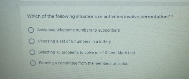 Which of the following situations or activities involve permutation? * Assigning telephone numbers to subscribers Choosing a set of 6 numbers in a lottery Selecting 10 problems to solve in a 10-item Math test Forming a committee from the members of a club