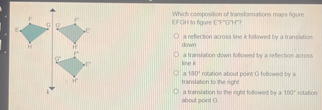 Which composition of transformations maps figure EFGH to figure E''F''G''H''? a reflection across line k followed by a translation down a translation down followed by a reflection across line k a 180 ° rotation about point G followed by a translation to the right a translation to the right followed by a 180 ° rotation about point G