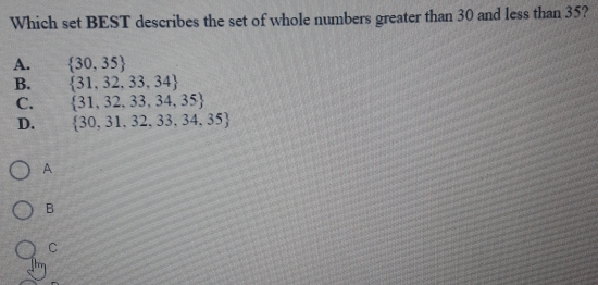 Which set BEST describes the set of whole numbers greater than 30 and less than 35? A. 30,35 B. 31,32,33,34 C. 31,32,33,34,35 D. 30,31,32,33,34,35 A B C