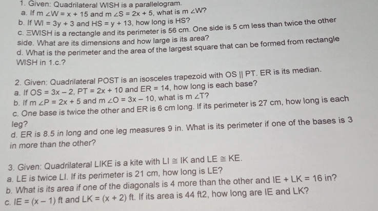 1. Given: Quadrilateral WISH is a parallelogram.. a. lf m W=x+15 and mangle S=2x+5 what is m angle W b. lf W=3y+3 and HS=y+13 , how long is HS? C、 equiv MISH is a rectangle and its perimeter is 56 cm. One side is 5 cm less than twice the other side. What are its dimensions and how large is its area? d. What is the perimeter and the area of the largest square that can be formed from rectangle WISH in 1.c.? 2. Given: Quadrilateral POST is an isosceles trapezoid with OSparallel PT . ER is its median a. lf OS=3x-2 PT=2x+10 and ER=14 , how long is each base? b. lf mangle P=2x+5 and mangle O=3x-10 I, what is m angle T 2 c. One base is twice the other and ER is 6 cm long. If its perimeter is 27 cm, how long is each leg? d. ER is 8.5 in long and one leg measures 9 in. What is its perimeter if one of the bases is 3 in more than the other? 3. Given: Quadrilateral LIKE is a kite with LI ≌ IK and LE ≌ KE a. LE is twice Ll. If its perimeter is 21 cm, how long is LE? b. What is its area if one of the diagonals is 4 more than the other and IE+LK=16 in ? c. IE=x-1 ft and LK=x+2 ft. If its area is 44 ft2, how long are IE and LK?