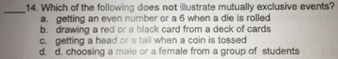 14. Which of the following does not illustrate mutually exclusive events? a. getting an even number or a 6 when a die is rolled b. drawing a red or a black card from a deck of cards c. getting a head or a tail when a coin is tossed d. d. choosing a male or a female from a group of students