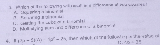 3. Which of the following will result in a difference of two squares? A. Squaring a binomial B. Squaring a trinomial C. Getting the cube of a binomiall D. Multiplying sum and difference of a binomial 4.If 2p-5A=4p2-25 , then which of the following is the value of C. 4p+25