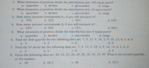 1. What measures of position divide the distribution into 100 equal parts? a. quartiles b. deciles c. percentiles d. range 2. What measures of position divide the distribution into 10 equal parts? a. quartiles b. deciles c. percentiles d. range 3. How many percent corresponds P_21 if you will interpret it? a. 10% b. 25% c. 50% d. 60% 4. How many percent corresponds Q_1 if you will interpret it? a.25% b. 50% c. 75% d. 90% What measures of position divide the distribution into 4 equal parts? a. quartiles b. deciles c. percentiles d. range 6. Find the first quartile for the following data set: 7, 9, 13, 4, 18, 3, 9, 10, 15, 8, 2, 6, 9 a、4 b. 5 c.6 d. 9 7. Find the 5* decile for the following data set: 7, 9, 13, 4, 18, 3, 9, 10, 15, 8, 2, 6, 9 a. 4 b. 5 c. 6 d. 9 8. Given the following data set: 20,22,23,26,29.30,30.35,33,40. What is the second quartile, or the median a. 29 b. 29.5 c. 30 d. 30.5