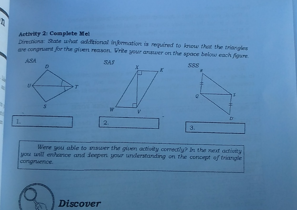 Activity 2: Complete Me! Directions: State what additional information is required to know that the triangles are congruent for the given reason. Write your answer on the space below each figure ASA SAS S 1、 2. 3. Were you able to inswer the given activity correctly? In the next activity you will enhance and deepen your understanding on the concept of triangle congruence. Discover