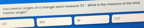 Two interior angles of a triangle each measure 34 ° . What is the measure of the third interior angle? 56 ° 112 ° 146 ° 292 °