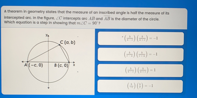 A theorem in geometry states that the measure of an inscribed angle is half the measure of its intercepted arc. In the fiaure. angle C intercepts arc AB and overline AB is the diameter of the circle. Which equation is a step in showing that mangle C=90 ? b/a-c b/a+c =-1 b/c-a b/c+a =-1 b/a-c b/a+c =1 = b/c =-1