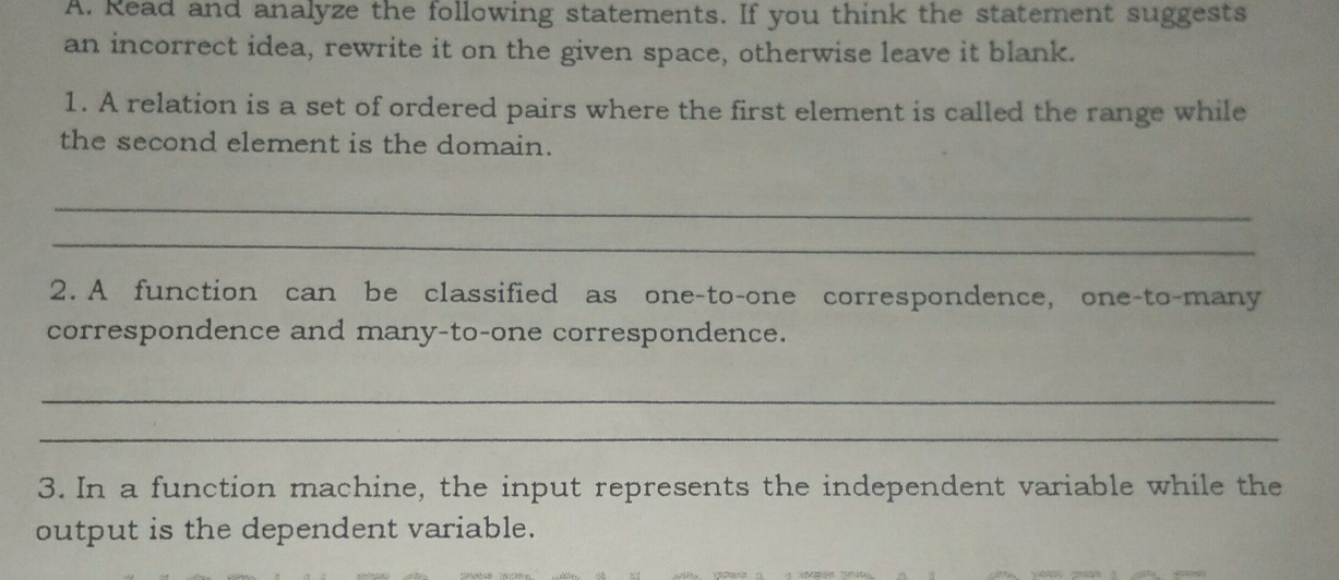 A. Read and analyze the following statements. If you think the statement suggests an incorrect idea, rewrite it on the given space, otherwise leave it blank. 1. A relation is a set of ordered pairs where the first element is called the range while the second element is the domain. _ _ 2. A function can be classified as one-to-one correspondence, one-to-many correspondence and many-to-one correspondence. _ _ 3. In a function machine, the input represents the independent variable while the output is the dependent variable.