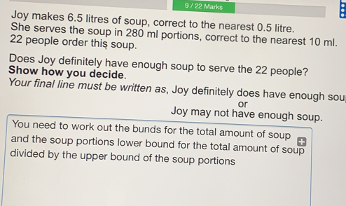 9 / 22 Marks Joy makes 6.5 litres of soup, correct to the nearest 0.5 litre. She serves the soup in 280 ml portions, correct to the nearest 10 ml. 22 people order this soup. Does Joy definitely have enough soup to serve the 22 people? Show how you decide. Your final line must be written as, Joy definitely does have enough sou or Joy may not have enough soup. You need to work out the bunds for the total amount of soup and the soup portions lower bound for the total amount of soup divided by the upper bound of the soup portions