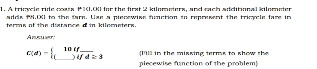 1. A tricycle ride costs 10.00 for the first 2 kilometers, and each additional kilometer adds P8.00 to the fare. Use a piecewise function to represent the tricycle fare in terms of the distance d in kilometers. Answer: Cd= beginarrayl 10 if f if if 3 if 3 i 3 3endarray . Fill in the missing terms to show the piecewise function of the problem