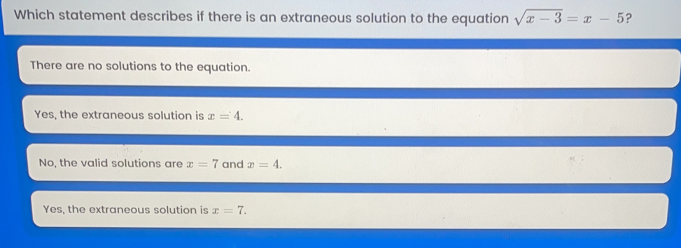 Which statement describes if there is an extraneous solution to the equation square root of x-3=x - 5 ? There are no solutions to the equation. Yes, the extraneous solution is x=4 No, the valid solutions are x=7 and x=4 Yes, the extraneous solution is x=7