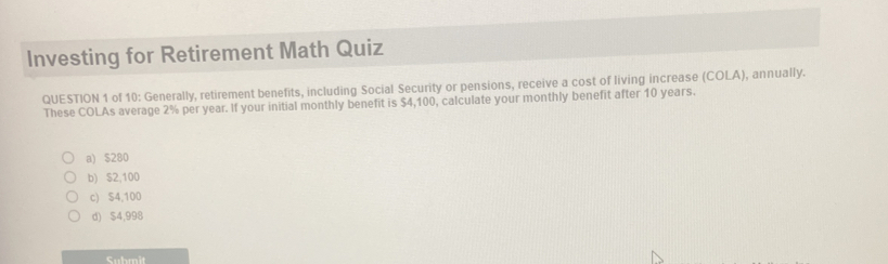 Investing for Retirement Math Quiz QUESTION 1 of 10: Generally, retirement benefits, including Social Security or pensions, receive a cost of living increase COLA, annually. These COLAs average 2% per year. If your initial monthly benefit is $ 4,100, calculate your monthly benefit after 10 years. a $ 280 b $ 2,100 c S4,100 d $ 4,998 Submit