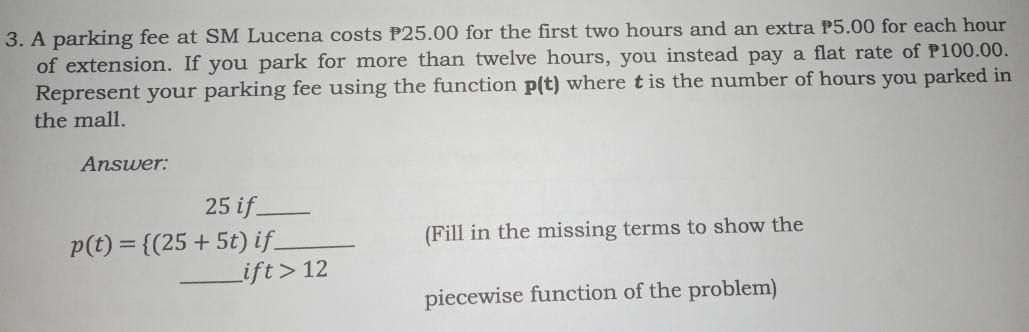 3. A parking fee at SM Lucena costs P25.00 for the first two hours and an extra P5.00 for each hour of extension. If you park for more than twelve hours, you instead pay a flat rate of P100.00. Represent your parking fee using the function pt where t is the number of hours you parked in the mall. Answer: 25 if. pt= 25+5t if underline Fill in the missing terms to show the ift > 12 piecewise function of the problem