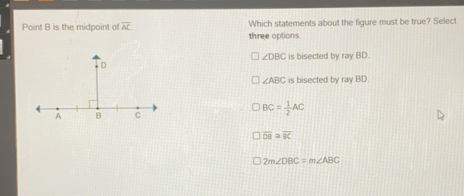 Point B is the midpoint of overline AC Which statements about the figure must be true? Select three options. angle DBC is bisected by ray BD. angle ABC is bisected by ray BD. BC= 1/2 AC overline DB ≌ overline BC 2mangle DBC=mangle ABC