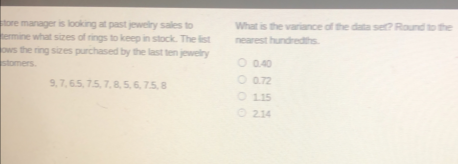 store manager is looking at past jewelry sales to What is the variance of the data set? Round to the termine what sizes of rings to keep in stock. The list nearest hundredths. lows the ring sizes purchased by the last ten jewelry stomers. 0.40 9, 7, 6.5, 7.5, 7, 8, 5, 6, 7.5, 8 0.72 1.15 2.14