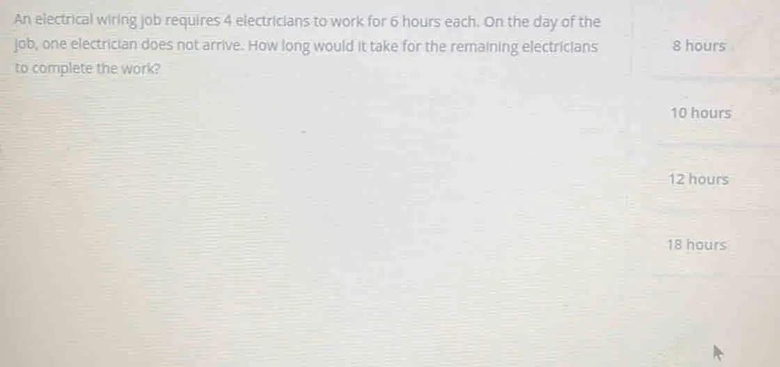 An electrical wiring job requires 4 electricians to work for 6 hours each. On the day of the job, one electrician does not arrive. How long would it take for the remaining electricians 8 hours to complete the work? 10 hours 12 hours 18 hours