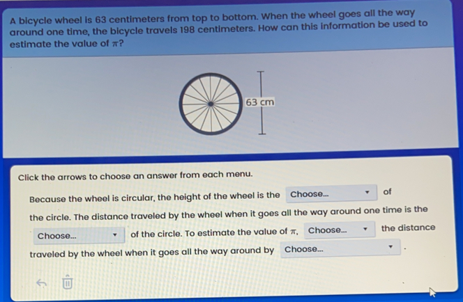 A bicycle wheel is 63 centimeters from top to bottom. When the wheel goes all the way around one time, the bicycle travels 198 centimeters. How can this information be used to estimate the value of π? Click the arrows to choose an answer from each menu. Because the wheel is circular, the height of the wheel is the Choose... of the circle. The distance traveled by the wheel when it goes all the way around one time is the Choose... of the circle. To estimate the value of π, Choose... the distance traveled by the wheel when it goes all the way around by Choose... frac nsquare