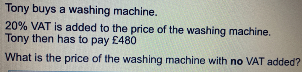 Tony buys a washing machine. 20% VAT is added to the price of the washing machine. Tony then has to pay £480 What is the price of the washing machine with no VAT added?